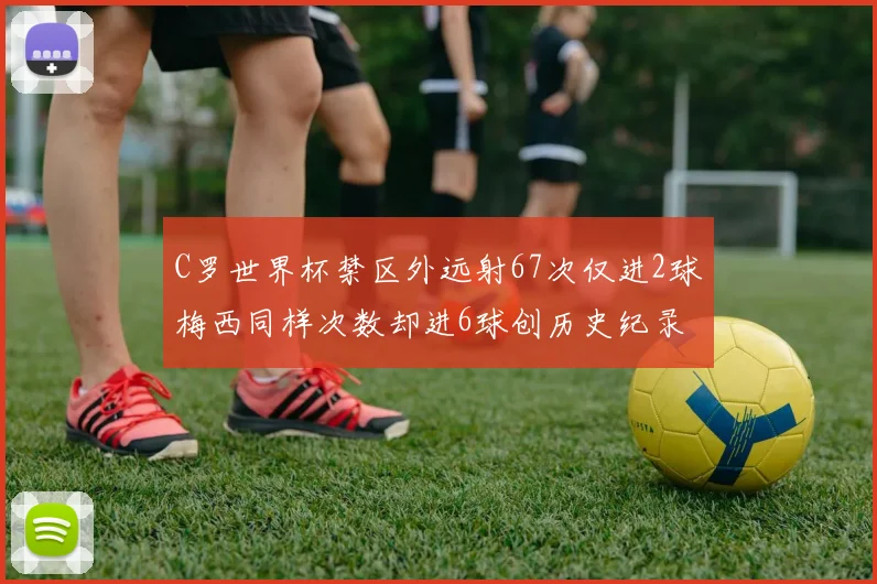 C罗世界杯禁区外远射67次仅进2球梅西同样次数却进6球创历史纪录