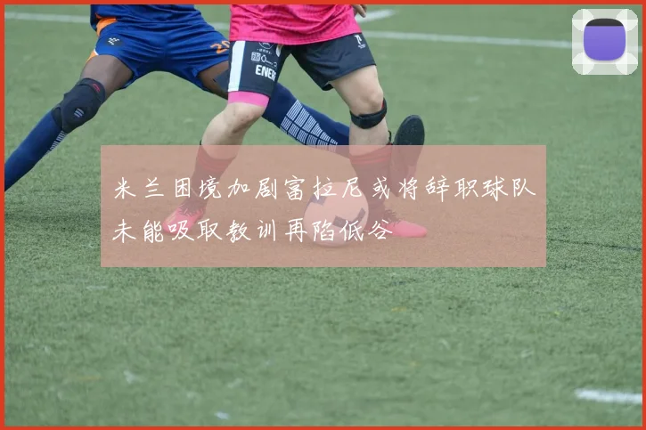 米兰困境加剧富拉尼或将辞职球队未能吸取教训再陷低谷