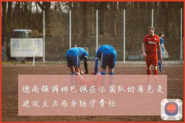 德尚强调姆巴佩在法国队的角色是进攻主力而非防守责任