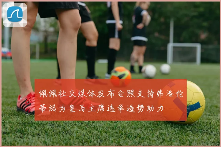 佩佩社交媒体发布合照支持弗洛伦蒂诺为皇马主席选举造势助力