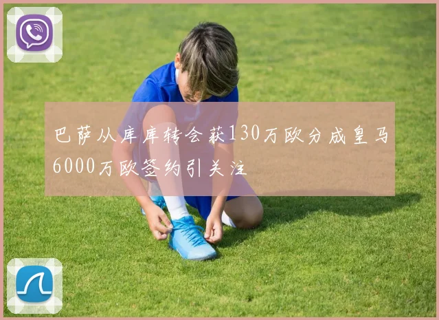 巴萨从库库转会获130万欧分成皇马6000万欧签约引关注