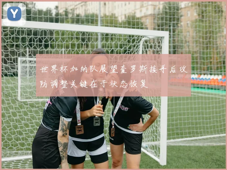 世界杯加纳队展望奎罗斯接手后攻防调整关键在于状态恢复