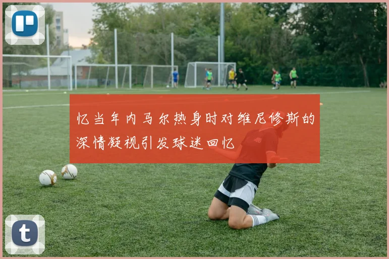 忆当年内马尔热身时对维尼修斯的深情凝视引发球迷回忆