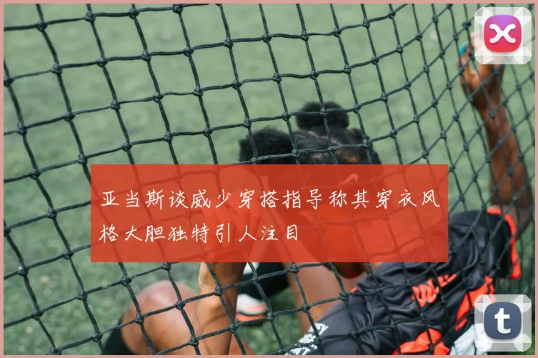 亚当斯谈威少穿搭指导称其穿衣风格大胆独特引人注目