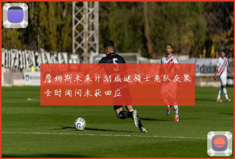 詹姆斯未来计划成谜骑士老队友聚会时询问未获回应