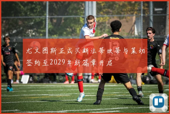 尤文图斯正式买断法蒂坎蒂与莱切签约至2029年新篇章开启
