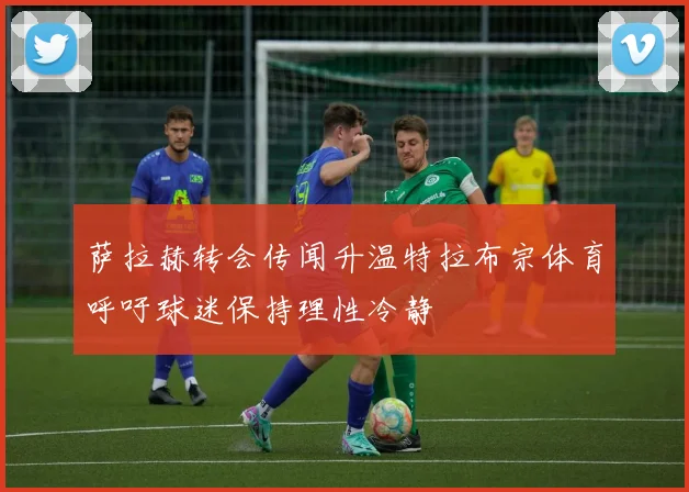 萨拉赫转会传闻升温特拉布宗体育呼吁球迷保持理性冷静